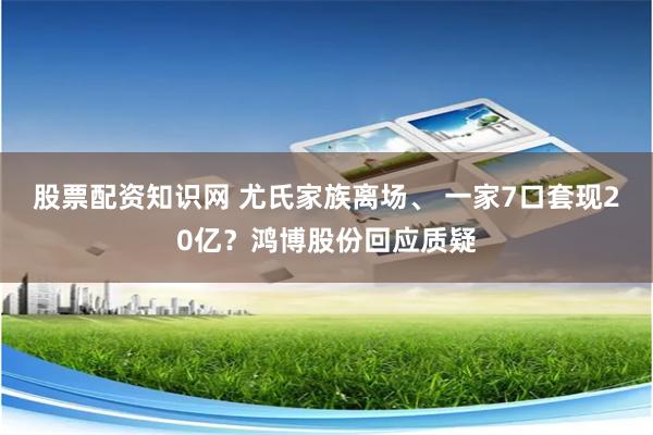 股票配资知识网 尤氏家族离场、 一家7口套现20亿？鸿博股份回应质疑