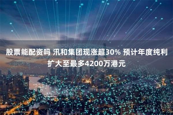 股票能配资吗 汛和集团现涨超30% 预计年度纯利扩大至最多4200万港元