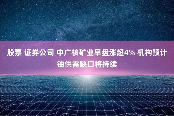 股票 证券公司 中广核矿业早盘涨超4% 机构预计铀供需缺口将持续