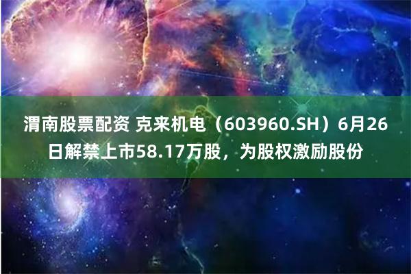 渭南股票配资 克来机电（603960.SH）6月26日解禁上市58.17万股，为股权激励股份