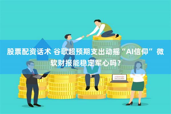 股票配资话术 谷歌超预期支出动摇“AI信仰” 微软财报能稳定军心吗？