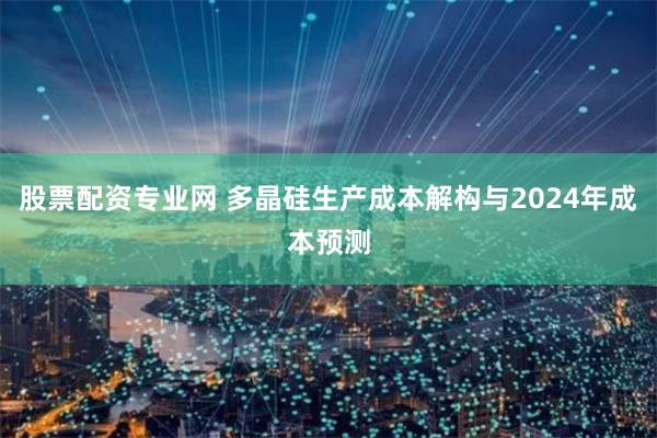 股票配资专业网 多晶硅生产成本解构与2024年成本预测