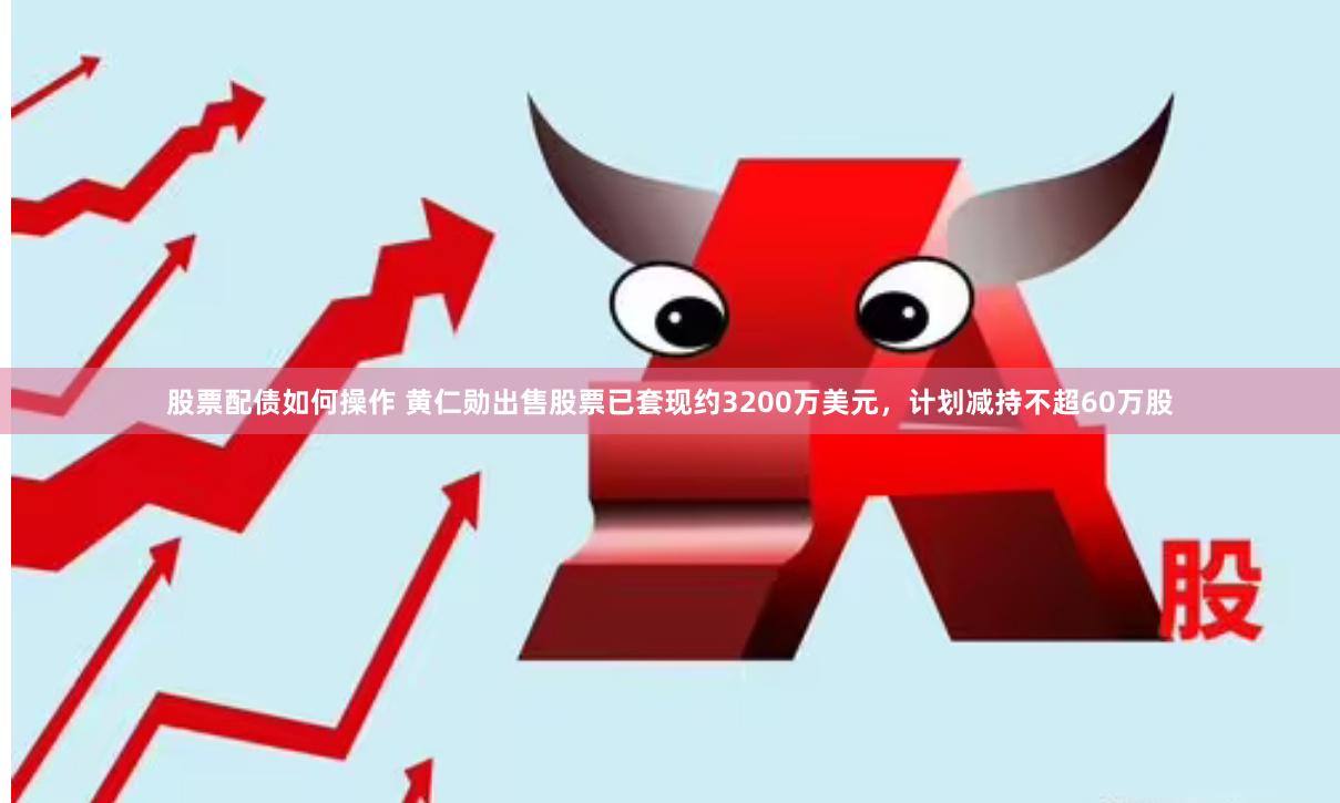 股票配债如何操作 黄仁勋出售股票已套现约3200万美元，计划减持不超60万股