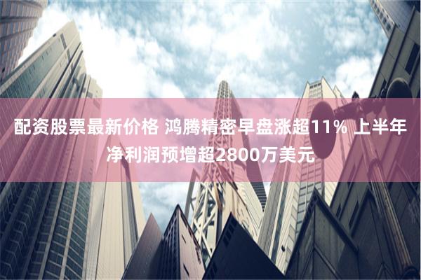 配资股票最新价格 鸿腾精密早盘涨超11% 上半年净利润预增超2800万美元