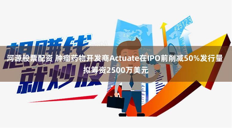 河源股票配资 肿瘤药物开发商Actuate在IPO前削减50%发行量 拟筹资2500万美元