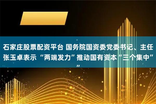 石家庄股票配资平台 国务院国资委党委书记、主任张玉卓表示 “两端发力”推动国有资本“三个集中”