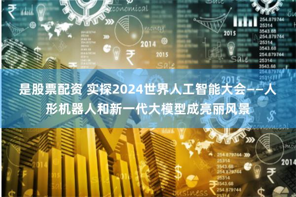 是股票配资 实探2024世界人工智能大会——人形机器人和新一代大模型成亮丽风景