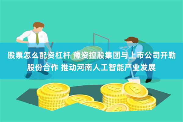 股票怎么配资杠杆 豫资控股集团与上市公司开勒股份合作 推动河南人工智能产业发展