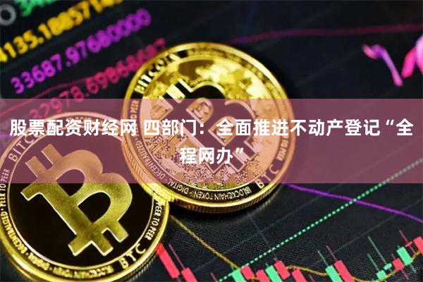 股票配资财经网 四部门：全面推进不动产登记“全程网办”