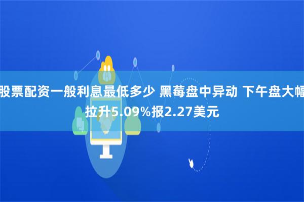 股票配资一般利息最低多少 黑莓盘中异动 下午盘大幅拉升5.09%报2.27美元