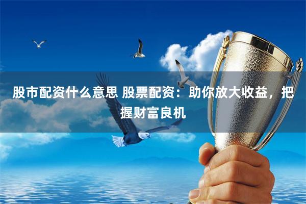 股市配资什么意思 股票配资：助你放大收益，把握财富良机