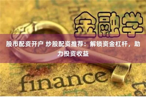股市配资开户 炒股配资推荐：解锁资金杠杆，助力投资收益