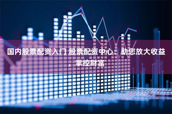 国内股票配资入门 股票配资中心：助您放大收益，掌控财富