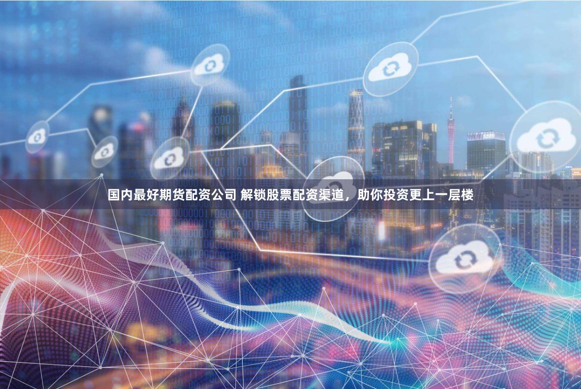 国内最好期货配资公司 解锁股票配资渠道，助你投资更上一层楼