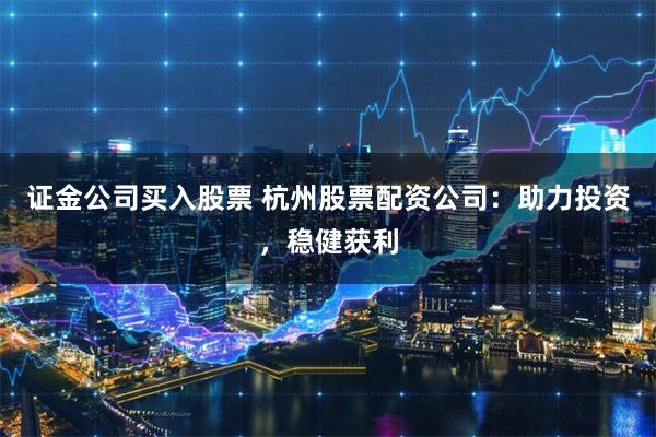 证金公司买入股票 杭州股票配资公司：助力投资，稳健获利