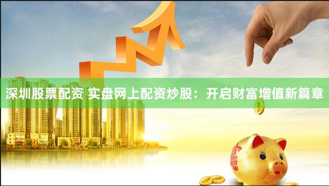 深圳股票配资 实盘网上配资炒股：开启财富增值新篇章