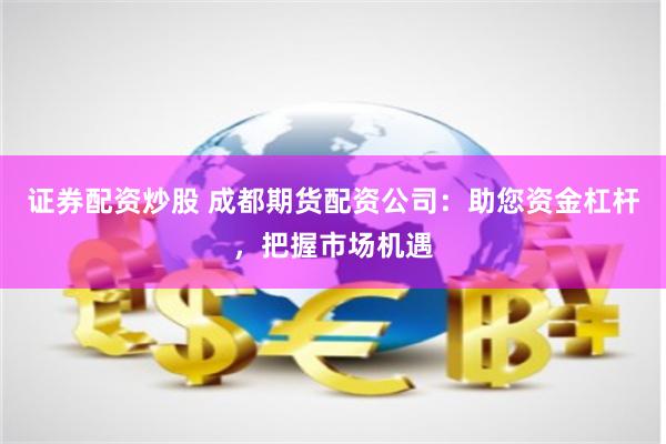 证券配资炒股 成都期货配资公司：助您资金杠杆，把握市场机遇