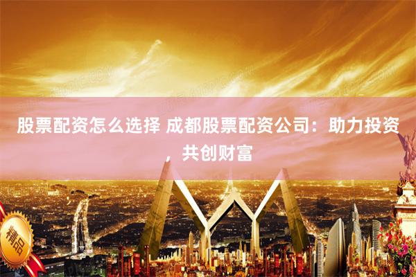 股票配资怎么选择 成都股票配资公司：助力投资，共创财富