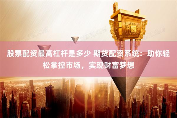 股票配资最高杠杆是多少 期货配资系统：助你轻松掌控市场，实现财富梦想