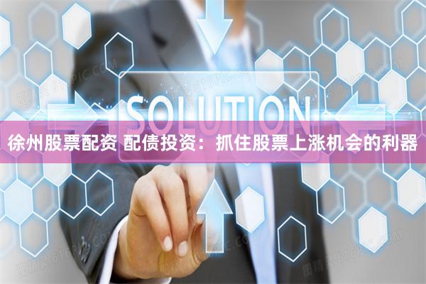 徐州股票配资 配债投资：抓住股票上涨机会的利器