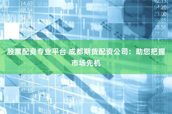 股票配资专业平台 成都期货配资公司：助您把握市场先机