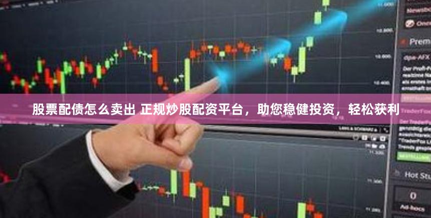 股票配债怎么卖出 正规炒股配资平台，助您稳健投资，轻松获利