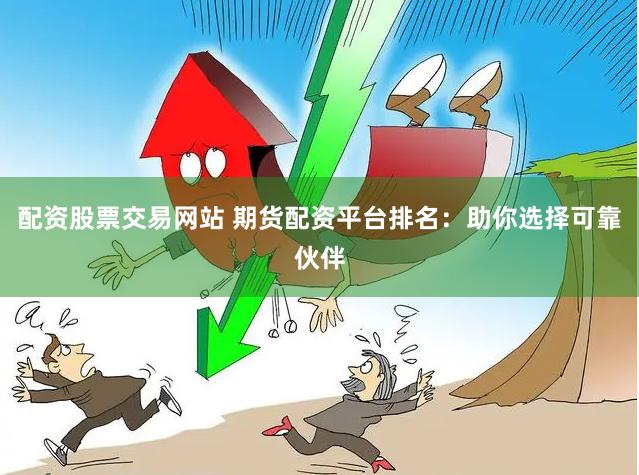 配资股票交易网站 期货配资平台排名：助你选择可靠伙伴