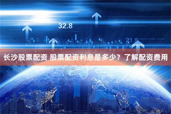 长沙股票配资 股票配资利息是多少？了解配资费用