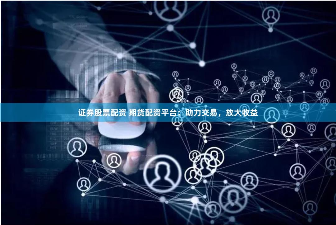 证券股票配资 期货配资平台：助力交易，放大收益