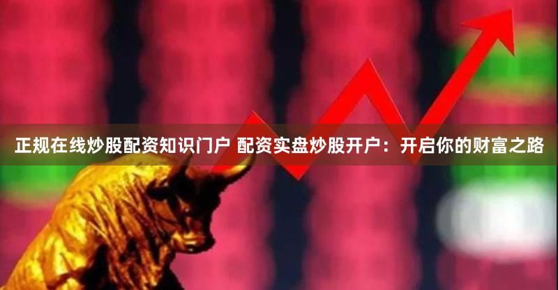 正规在线炒股配资知识门户 配资实盘炒股开户：开启你的财富之路