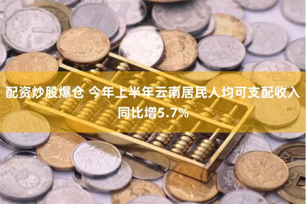 配资炒股爆仓 今年上半年云南居民人均可支配收入同比增5.7%