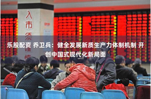 乐股配资 乔卫兵：健全发展新质生产力体制机制 开创中国式现代化新局面