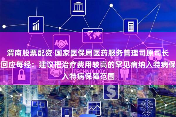 渭南股票配资 国家医保局医药服务管理司原司长熊先军回应每经：建议把治疗费用较高的罕见病纳入特病保障范围