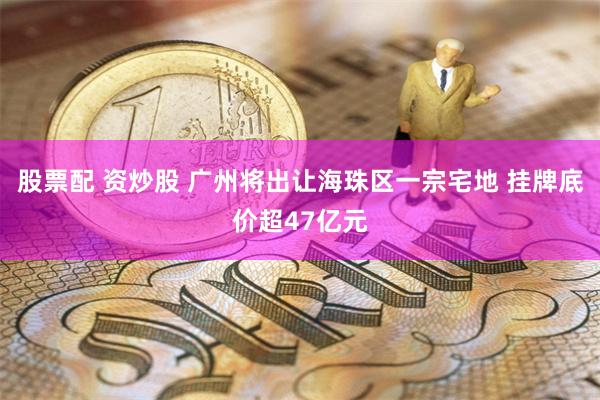 股票配 资炒股 广州将出让海珠区一宗宅地 挂牌底价超47亿元