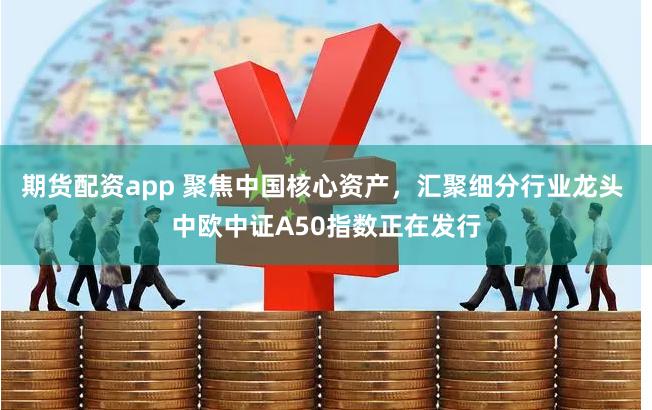 期货配资app 聚焦中国核心资产，汇聚细分行业龙头 中欧中证A50指数正在发行