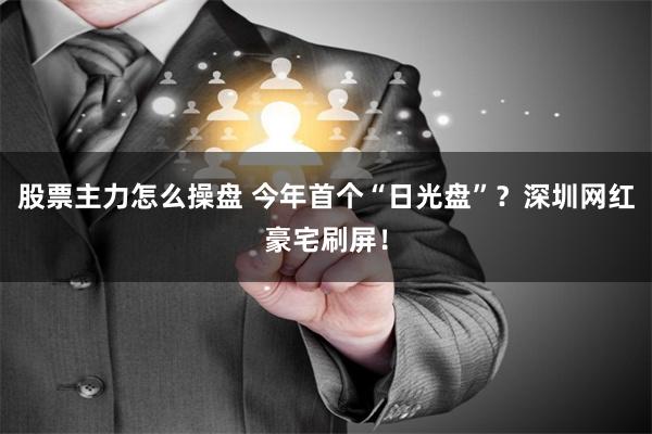 股票主力怎么操盘 今年首个“日光盘”？深圳网红豪宅刷屏！