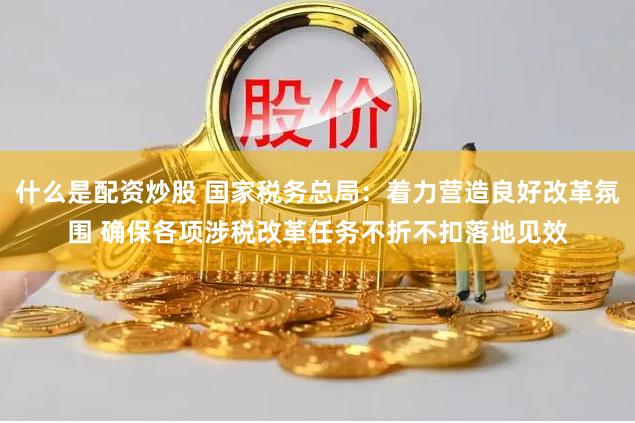什么是配资炒股 国家税务总局：着力营造良好改革氛围 确保各项涉税改革任务不折不扣落地见效