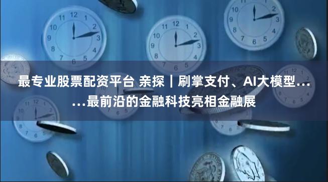 最专业股票配资平台 亲探｜刷掌支付、AI大模型……最前沿的金融科技亮相金融展