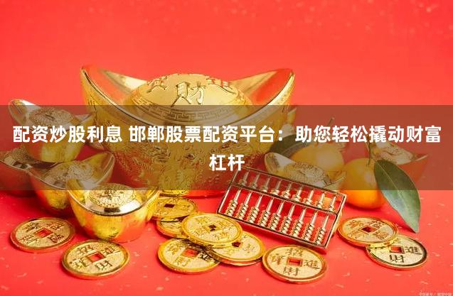配资炒股利息 邯郸股票配资平台：助您轻松撬动财富杠杆