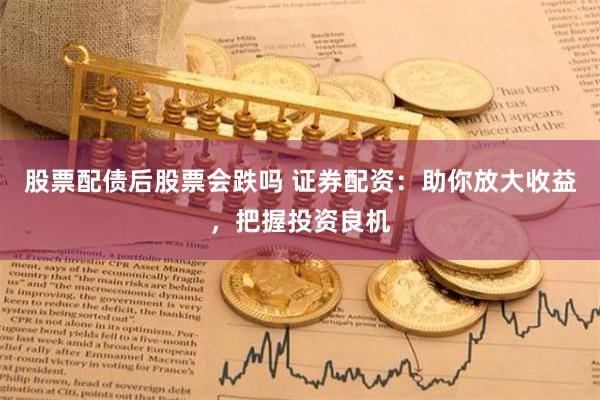股票配债后股票会跌吗 证券配资：助你放大收益，把握投资良机