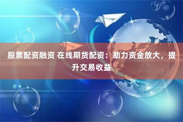 股票配资融资 在线期货配资:助力资金放大,提升交易收益