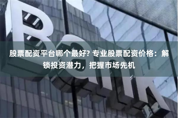 股票配资平台哪个最好? 专业股票配资价格:解锁投资潜力,把握市场先机