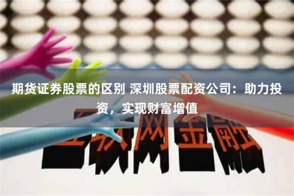 期货证券股票的区别 深圳股票配资公司：助力投资，实现财富增值