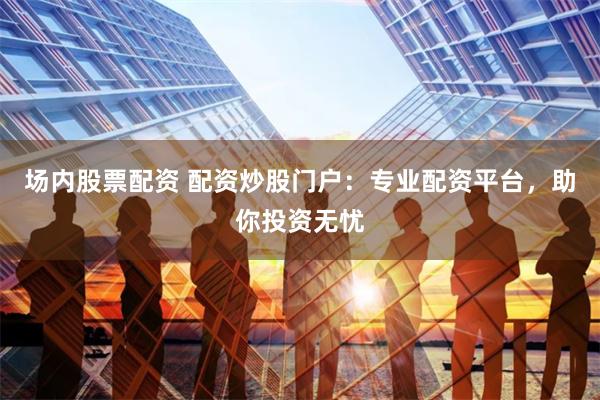 场内股票配资 配资炒股门户:专业配资平台,助你投资无忧