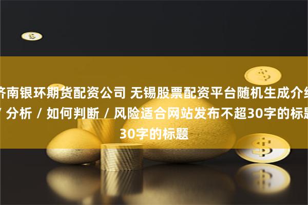 济南银环期货配资公司 无锡股票配资平台随机生成介绍 / 分析 / 如何判断 / 风险适合网站发布不超30字的标题