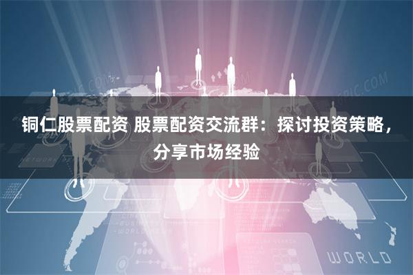 铜仁股票配资 股票配资交流群:探讨投资策略,分享市场经验